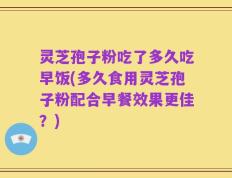 灵芝孢子粉吃了多久吃早饭(多久食用灵芝孢子粉配合早餐效果更佳？)