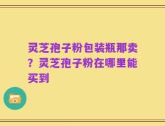 灵芝孢子粉包装瓶那卖？灵芝孢子粉在哪里能买到