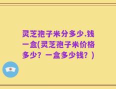 灵芝孢子米分多少.钱一盒(灵芝孢子米价格多少？一盒多少钱？)