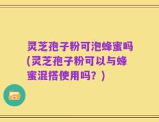 灵芝孢子粉可泡蜂蜜吗(灵芝孢子粉可以与蜂蜜混搭使用吗？)