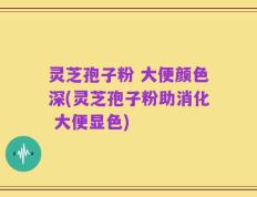 灵芝孢子粉 大便颜色深(灵芝孢子粉助消化 大便显色)