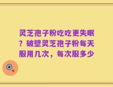 灵芝孢子粉吃吃更失眠？破壁灵芝孢子粉每天服用几次，每次服多少
