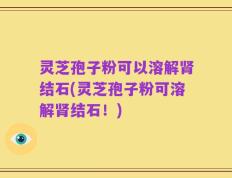 灵芝孢子粉可以溶解肾结石(灵芝孢子粉可溶解肾结石！)
