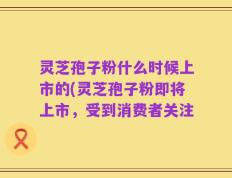 灵芝孢子粉什么时候上市的(灵芝孢子粉即将上市，受到消费者关注