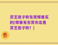 灵芝孢子粉东莞哪里买的(哪里有东莞市出售灵芝孢子粉？)