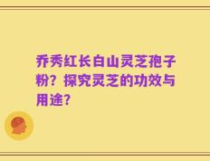 乔秀红长白山灵芝孢子粉？探究灵芝的功效与用途？