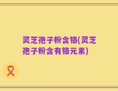 灵芝孢子粉含铬(灵芝孢子粉含有铬元素)