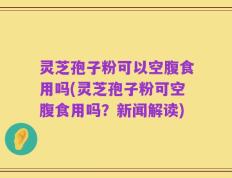 灵芝孢子粉可以空腹食用吗(灵芝孢子粉可空腹食用吗？新闻解读)