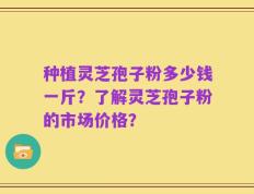 种植灵芝孢子粉多少钱一斤？了解灵芝孢子粉的市场价格？