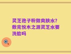 灵芝孢子粉做爽肤水？敷完悦木之源灵芝水要洗脸吗