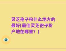 灵芝孢子粉什么地方的最好(最佳灵芝孢子粉产地在哪里？)