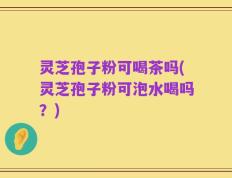 灵芝孢子粉可喝茶吗(灵芝孢子粉可泡水喝吗？)