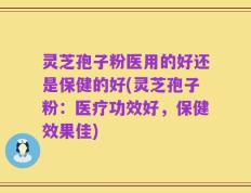 灵芝孢子粉医用的好还是保健的好(灵芝孢子粉：医疗功效好，保健效果佳)
