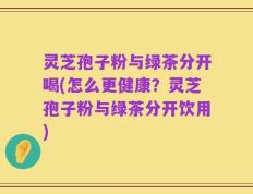 灵芝孢子粉与绿茶分开喝(怎么更健康？灵芝孢子粉与绿茶分开饮用)