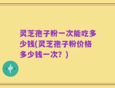 灵芝孢子粉一次能吃多少钱(灵芝孢子粉价格多少钱一次？)
