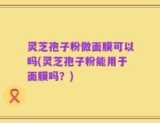 灵芝孢子粉做面膜可以吗(灵芝孢子粉能用于面膜吗？)
