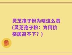 灵芝孢子粉为啥这么贵(灵芝孢子粉：为何价格居高不下？)