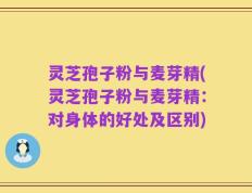 灵芝孢子粉与麦芽精(灵芝孢子粉与麦芽精：对身体的好处及区别)
