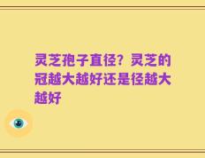 灵芝孢子直径？灵芝的冠越大越好还是径越大越好