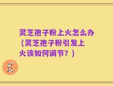 灵芝孢子粉上火怎么办 (灵芝孢子粉引发上火该如何调节？)