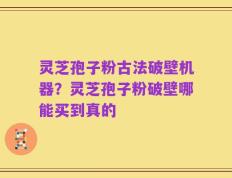 灵芝孢子粉古法破壁机器？灵芝孢子粉破壁哪能买到真的