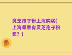 灵芝孢子粉上海购买(上海哪里有灵芝孢子粉卖？)