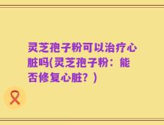 灵芝孢子粉可以治疗心脏吗(灵芝孢子粉：能否修复心脏？)