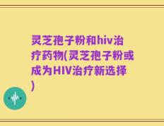 灵芝孢子粉和hiv治疗药物(灵芝孢子粉或成为HIV治疗新选择)