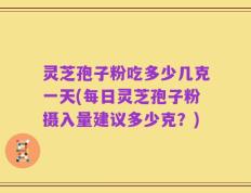 灵芝孢子粉吃多少几克一天(每日灵芝孢子粉摄入量建议多少克？)