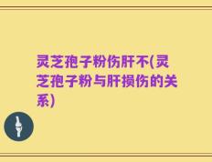 灵芝孢子粉伤肝不(灵芝孢子粉与肝损伤的关系)