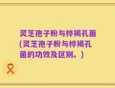 灵芝孢子粉与桦褐孔菌(灵芝孢子粉与桦褐孔菌的功效及区别。)