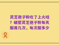 灵芝孢子粉吃了上火哇？破壁灵芝孢子粉每天服用几次，每次服多少