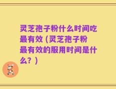 灵芝孢子粉什么时间吃最有效 (灵芝孢子粉最有效的服用时间是什么？)