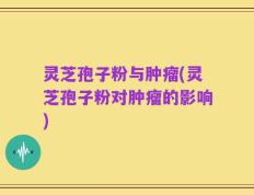 灵芝孢子粉与肿瘤(灵芝孢子粉对肿瘤的影响)
