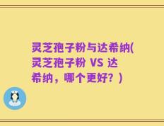 灵芝孢子粉与达希纳(灵芝孢子粉 VS 达希纳，哪个更好？)
