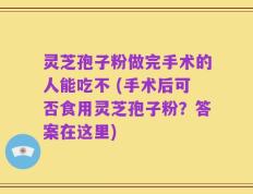 灵芝孢子粉做完手术的人能吃不 (手术后可否食用灵芝孢子粉？答案在这里)