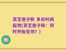 灵芝孢子粉 多长时间起效(灵芝孢子粉：何时开始见效？)