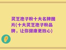 灵芝孢子粉十大名牌图片(十大灵芝孢子粉品牌，让你健康更放心)