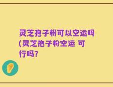 灵芝孢子粉可以空运吗(灵芝孢子粉空运 可行吗？