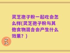 灵芝孢子粉一起吃会怎么样(灵芝孢子粉与其他食物混合会产生什么效果？)