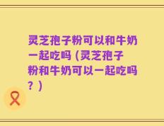 灵芝孢子粉可以和牛奶一起吃吗 (灵芝孢子粉和牛奶可以一起吃吗？)