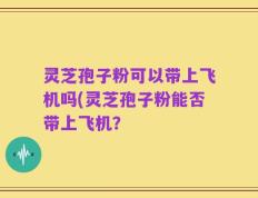 灵芝孢子粉可以带上飞机吗(灵芝孢子粉能否带上飞机？