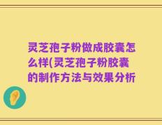 灵芝孢子粉做成胶囊怎么样(灵芝孢子粉胶囊的制作方法与效果分析