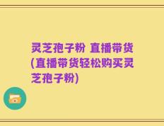 灵芝孢子粉 直播带货(直播带货轻松购买灵芝孢子粉)