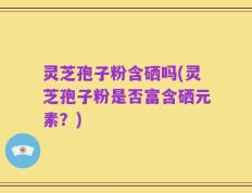 灵芝孢子粉含硒吗(灵芝孢子粉是否富含硒元素？)