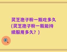 灵芝孢子粉一瓶吃多久(灵芝孢子粉一瓶能持续服用多久？)