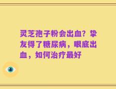 灵芝孢子粉会出血？挚友得了糖尿病，眼底出血，如何治疗最好