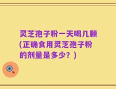 灵芝孢子粉一天喝几颗(正确食用灵芝孢子粉的剂量是多少？)