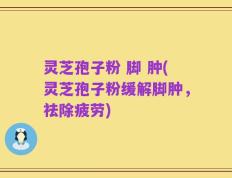 灵芝孢子粉 脚 肿(灵芝孢子粉缓解脚肿，祛除疲劳)