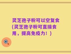 灵芝孢子粉可以空复食(灵芝孢子粉可直接食用，提高免疫力！)